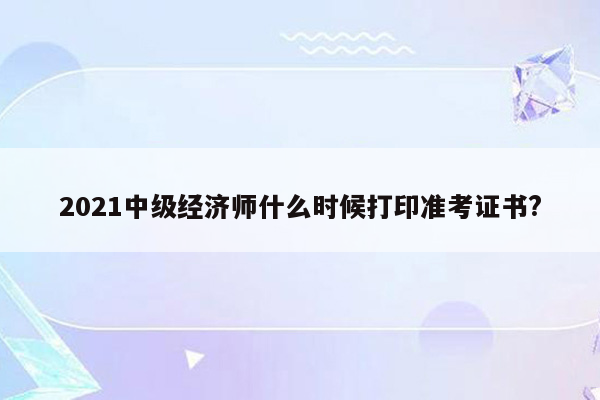 2021中级经济师什么时候打印准考证书?