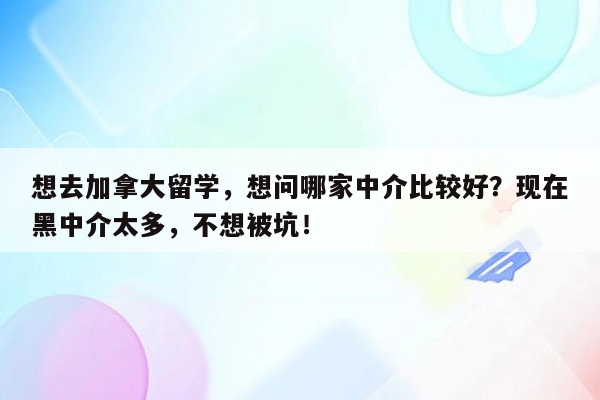 想去加拿大留学，想问哪家中介比较好？现在黑中介太多，不想被坑！