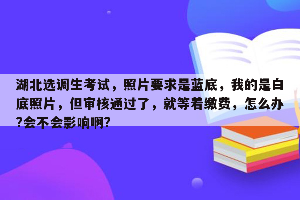 湖北选调生考试，照片要求是蓝底，我的是白底照片，但审核通过了，就等着缴费，怎么办?会不会影响啊?