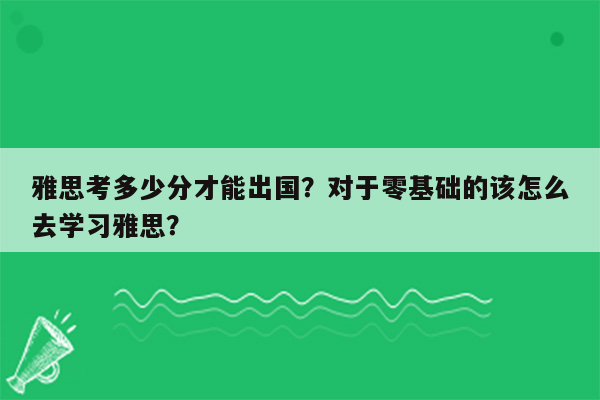 雅思考多少分才能出国？对于零基础的该怎么去学习雅思？