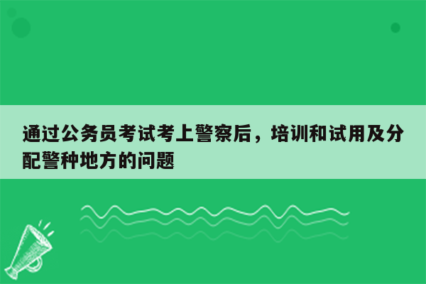 通过公务员考试考上警察后，培训和试用及分配警种地方的问题