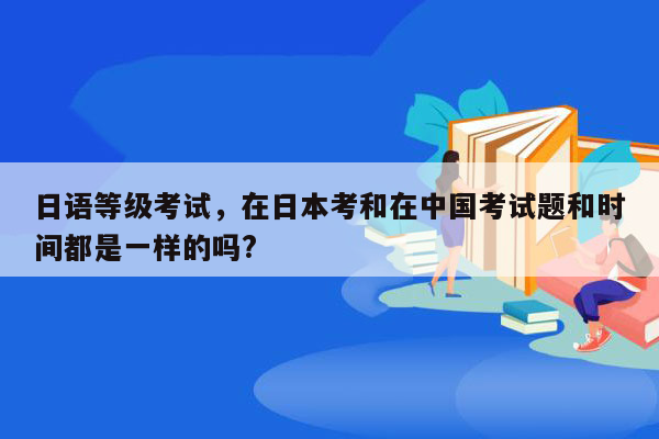 日语等级考试，在日本考和在中国考试题和时间都是一样的吗?