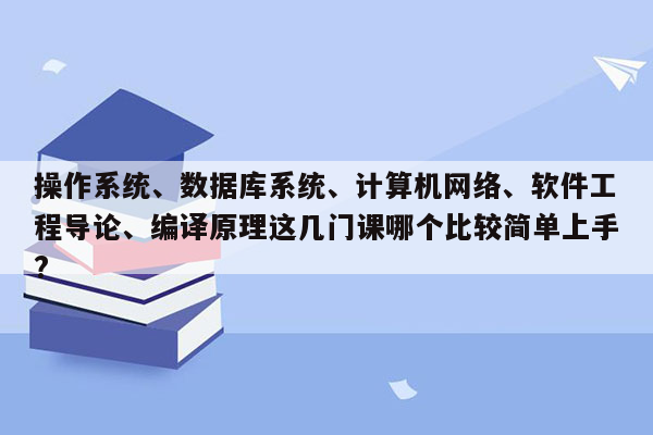 操作系统、数据库系统、计算机网络、软件工程导论、编译原理这几门课哪个比较简单上手?