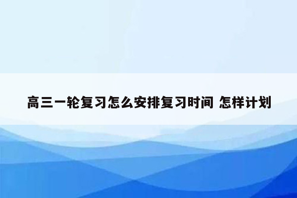 高三一轮复习怎么安排复习时间 怎样计划