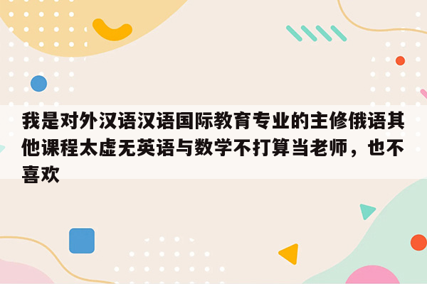 我是对外汉语汉语国际教育专业的主修俄语其他课程太虚无英语与数学不打算当老师，也不喜欢