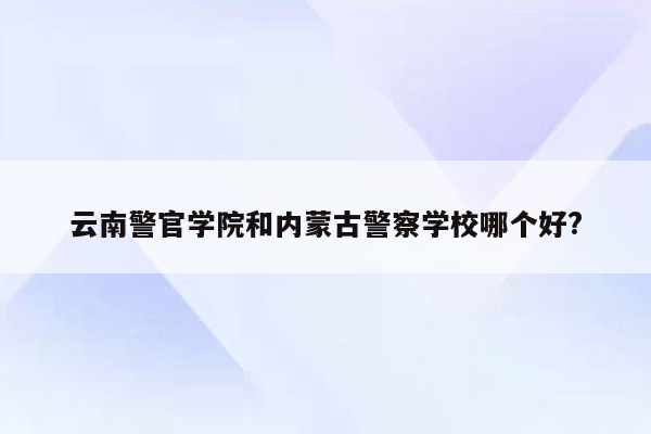 云南警官学院和内蒙古警察学校哪个好?