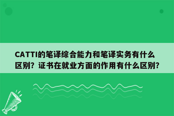 CATTI的笔译综合能力和笔译实务有什么区别？证书在就业方面的作用有什么区别？