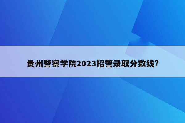 贵州警察学院2023招警录取分数线?