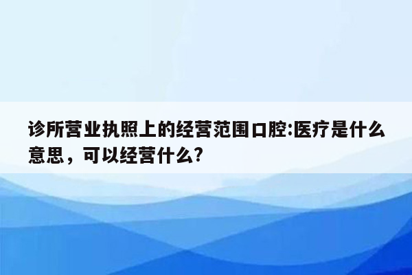 诊所营业执照上的经营范围口腔:医疗是什么意思，可以经营什么?