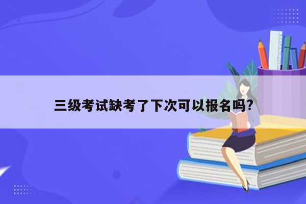 三级考试缺考了下次可以报名吗?