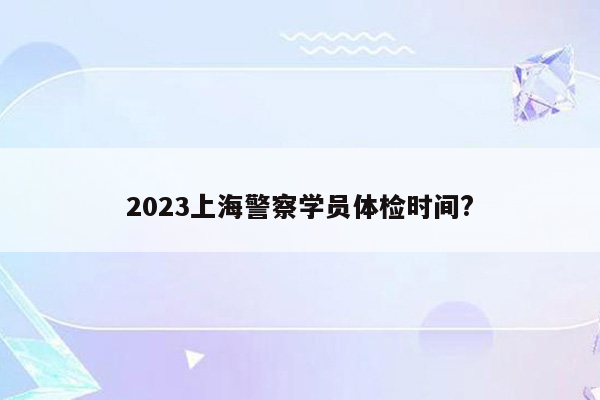 2023上海警察学员体检时间?