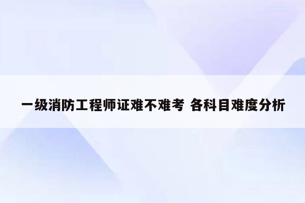 一级消防工程师证难不难考 各科目难度分析