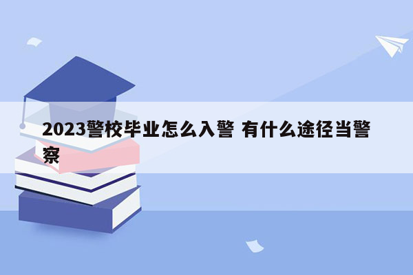 2023警校毕业怎么入警 有什么途径当警察