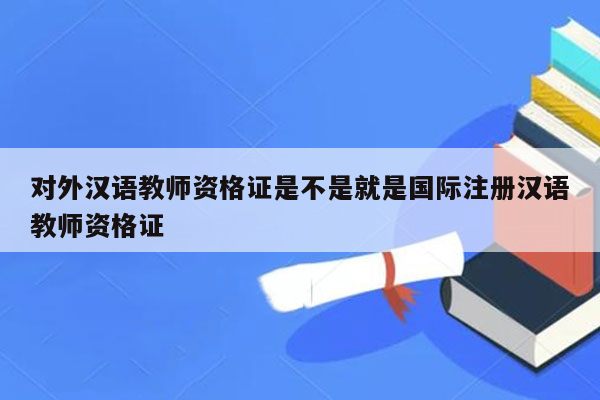 对外汉语教师资格证是不是就是国际注册汉语教师资格证