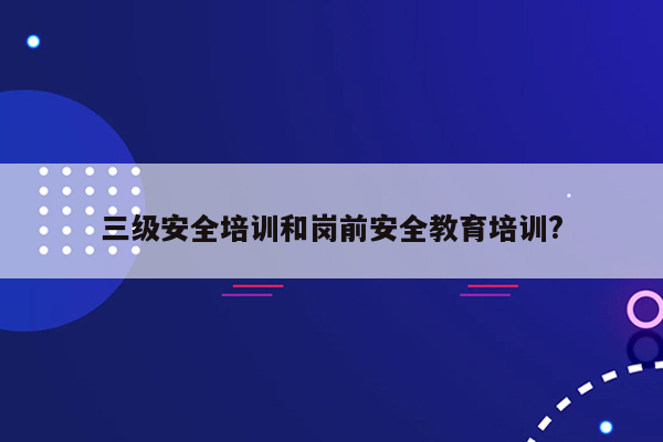 三级安全培训和岗前安全教育培训?