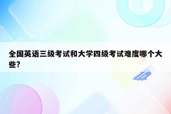 全国英语三级考试和大学四级考试难度哪个大些?