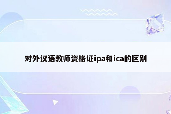 对外汉语教师资格证ipa和ica的区别