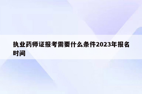 执业药师证报考需要什么条件2023年报名时间