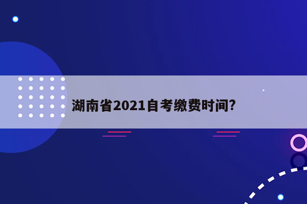 湖南省2021自考缴费时间?