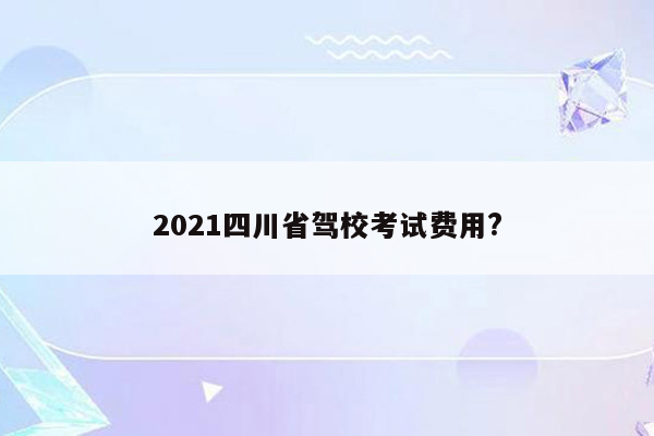 2021四川省驾校考试费用?