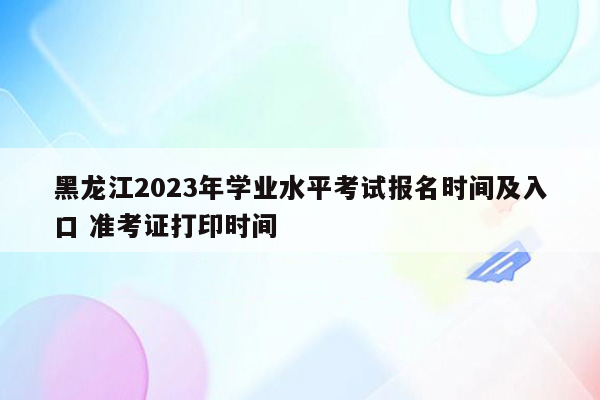 黑龙江2023年学业水平考试报名时间及入口 准考证打印时间