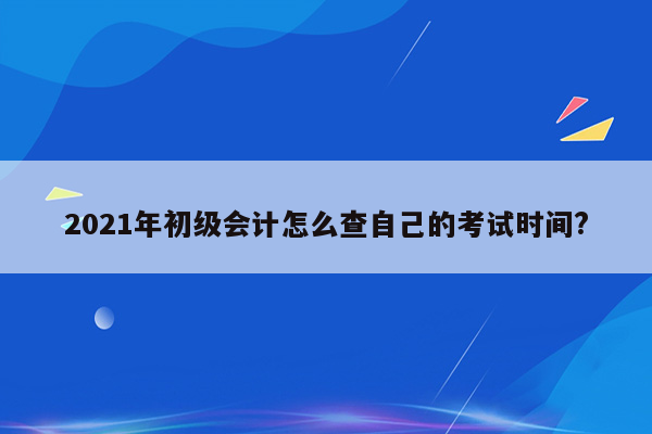 2021年初级会计怎么查自己的考试时间?