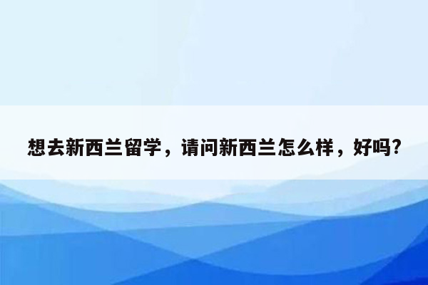 想去新西兰留学，请问新西兰怎么样，好吗?