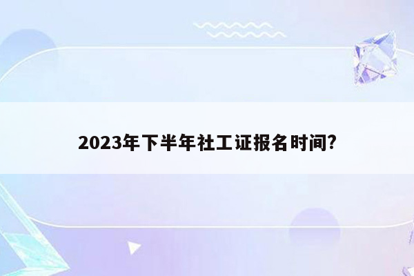 2023年下半年社工证报名时间?