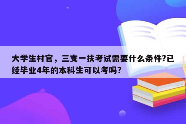 大学生村官，三支一扶考试需要什么条件?已经毕业4年的本科生可以考吗?