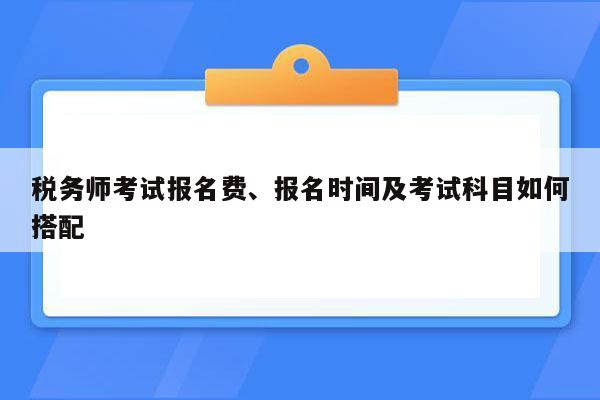 税务师考试报名费、报名时间及考试科目如何搭配