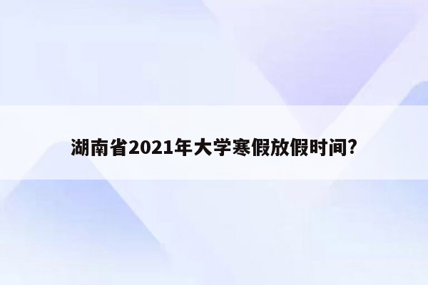 湖南省2021年大学寒假放假时间?