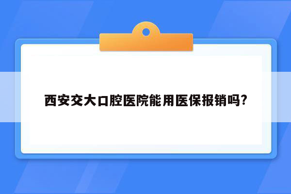 西安交大口腔医院能用医保报销吗?