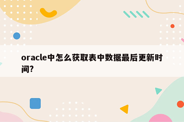 oracle中怎么获取表中数据最后更新时间?