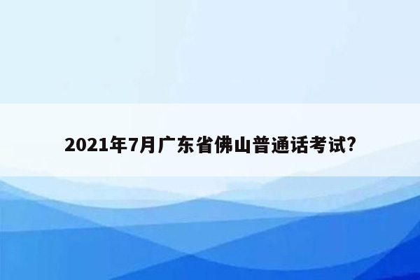 2021年7月广东省佛山普通话考试?