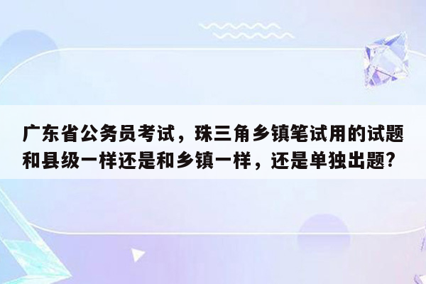 广东省公务员考试，珠三角乡镇笔试用的试题和县级一样还是和乡镇一样，还是单独出题?