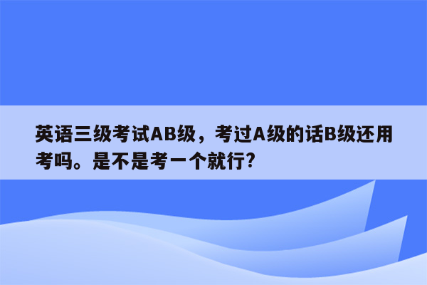 英语三级考试AB级，考过A级的话B级还用考吗。是不是考一个就行?