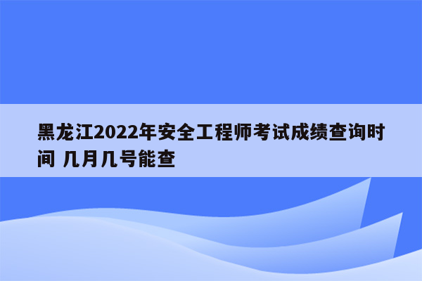 黑龙江2022年安全工程师考试成绩查询时间 几月几号能查