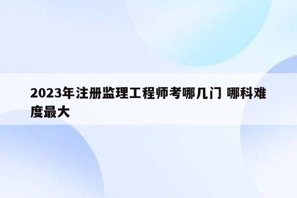 2023年注册监理工程师考哪几门 哪科难度最大