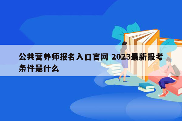 公共营养师报名入口官网 2023最新报考条件是什么