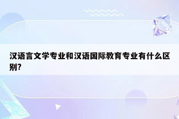 汉语言文学专业和汉语国际教育专业有什么区别?