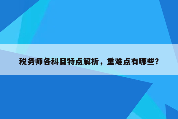 税务师各科目特点解析，重难点有哪些？