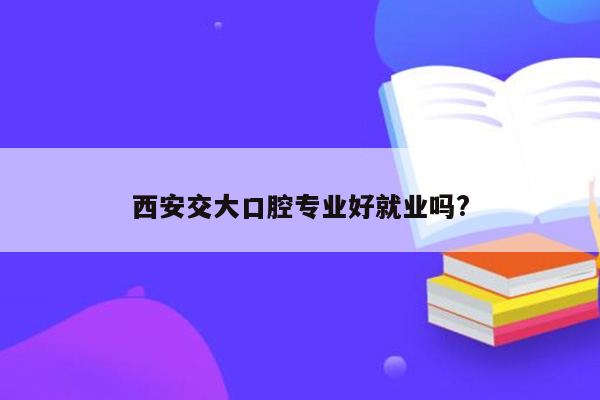 西安交大口腔专业好就业吗?