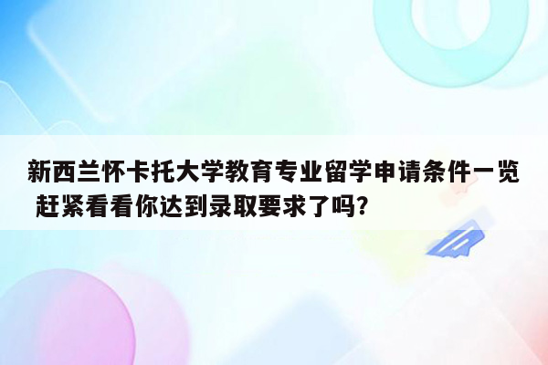 新西兰怀卡托大学教育专业留学申请条件一览 赶紧看看你达到录取要求了吗？