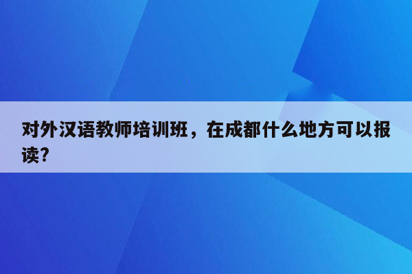 对外汉语教师培训班，在成都什么地方可以报读?