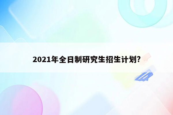 2021年全日制研究生招生计划?