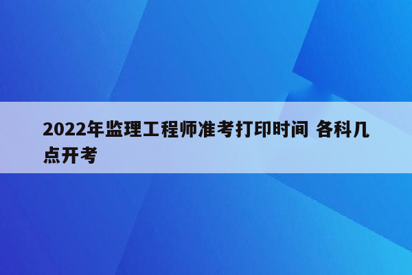 2022年监理工程师准考打印时间 各科几点开考