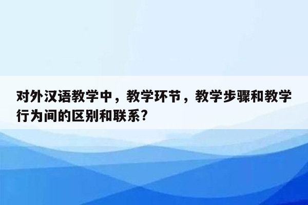 对外汉语教学中，教学环节，教学步骤和教学行为间的区别和联系?