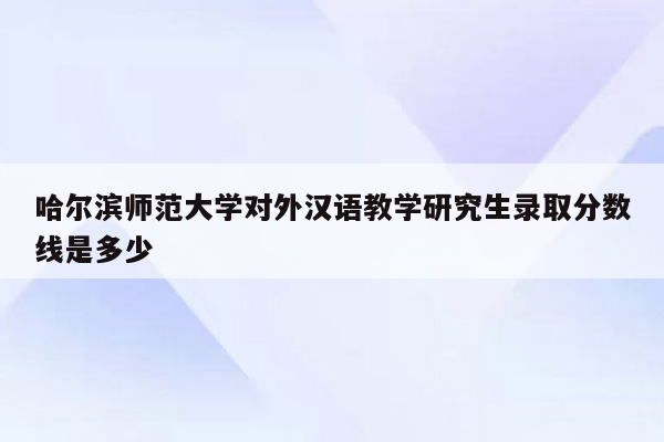 哈尔滨师范大学对外汉语教学研究生录取分数线是多少