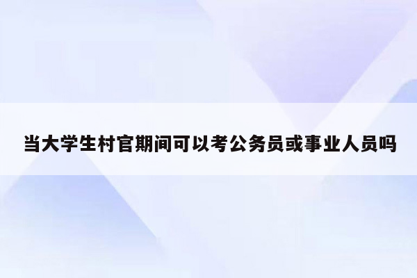 当大学生村官期间可以考公务员或事业人员吗