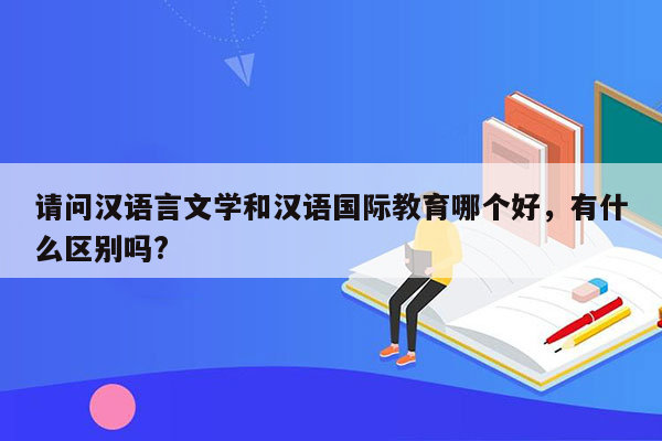 请问汉语言文学和汉语国际教育哪个好，有什么区别吗?